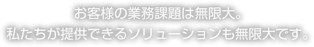 お客様の業務課題は無限大。私たちが提供できるソリューションも無限大です。