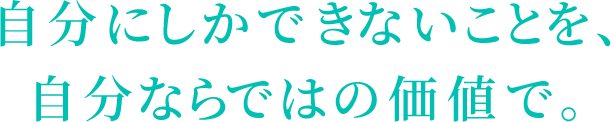 自分にしかできないことを、
自分ならではの価値で。