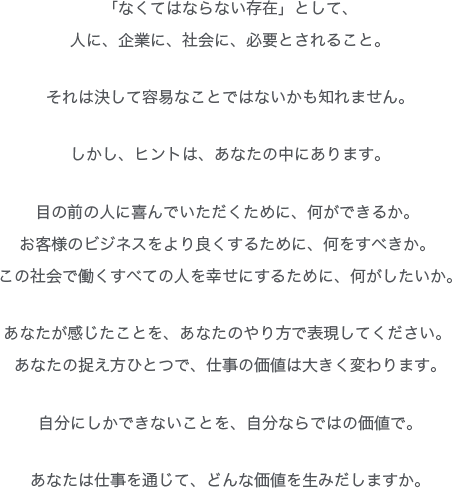 「なくてはならない存在」として、
人に、企業に、社会に、必要とされること。
それは決して容易なことではないかも知れません。
しかし、ヒントは、あなたの中にあります。
目の前の人に喜んでいただくために、何ができるか。
お客様のビジネスをより良くするために、何をすべきか。
この社会で働くすべての人を幸せにするために、何がしたいか。
あなたが感じたことを、あなたのやり方で表現してください。
あなたの捉え方ひとつで、仕事の価値は大きく変わります。
自分にしかできないことを、自分ならではの価値で。
あなたは仕事を通じて、どんな価値を生みだしますか。