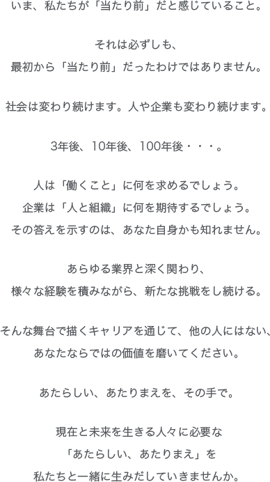 いま、私たちが「当たり前」だと感じていること。
それは必ずしも、
最初から「当たり前」だったわけではありません。
社会は変わり続けます。人や企業も変わり続けます。
3年後、10年後、100年後・・・。
人は「働くこと」に何を求めるでしょう。
企業は「人と組織」に何を期待するでしょう。
その答えを示すのは、あなた自身かも知れません。
あらゆる業界と深くかかわり、
様々な経験を積みながら、新たな挑戦をし続ける。
そんな舞台で描くキャリアを通じて、他の人にはない、
あなたならではの価値を磨いてください。
あたらしい、あたりまえを、その手で。
現在と未来を生きる人々に必要な
「あたらしい、あたりまえ」を
私たちと一緒に生み出していきませんか。